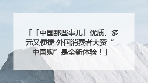 「中国那些事儿」优质、多元又便捷 外国消费者大赞“中国购”是全新体验！