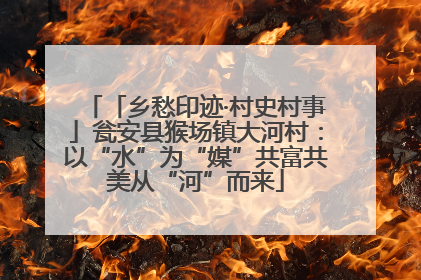 「乡愁印迹·村史村事」瓮安县猴场镇大河村：以“水”为“媒”共富共美从“河”而来