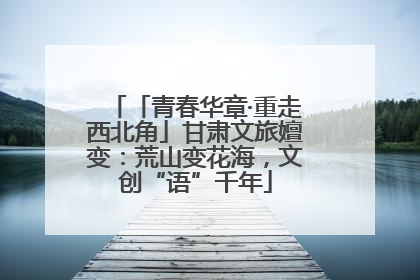 「青春华章·重走西北角」甘肃文旅嬗变：荒山变花海，文创“语”千年