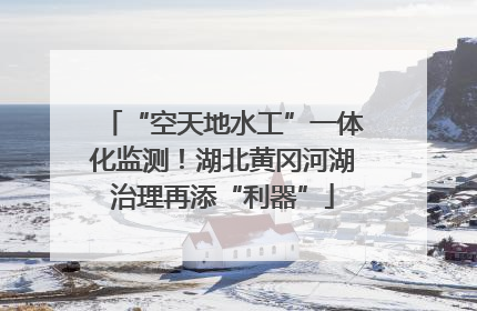“空天地水工”一体化监测！湖北黄冈河湖治理再添“利器”