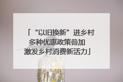 “以旧换新”进乡村 多种优惠政策叠加 激发乡村消费新活力