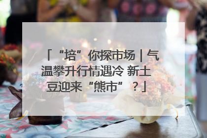 “培”你探市场｜气温攀升行情遇冷 新土豆迎来“熊市”？
