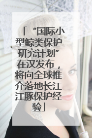 “国际小型鲸类保护研究计划”在汉发布，将向全球推介落地长江江豚保护经验