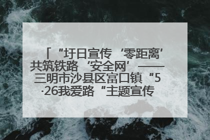 “圩日宣传‘零距离’共筑铁路‘安全网’——三明市沙县区富口镇“5·26我爱路“主题宣传活动成效显著