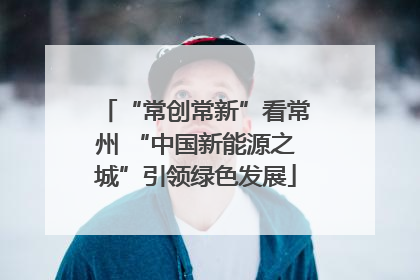 “常创常新”看常州 “中国新能源之城”引领绿色发展