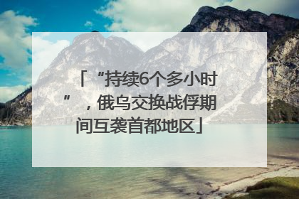 “持续6个多小时”，俄乌交换战俘期间互袭首都地区