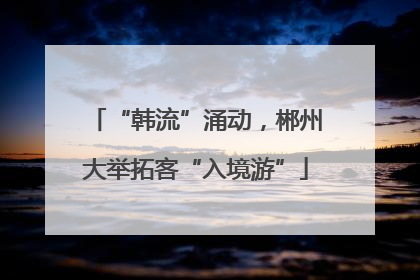 “韩流”涌动，郴州大举拓客“入境游”