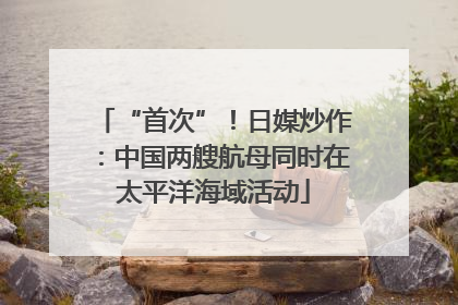 “首次”！日媒炒作：中国两艘航母同时在太平洋海域活动