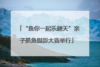 “鱼你一起乐翻天”亲子抓鱼摄影大赛举行