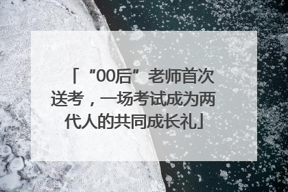 “00后”老师首次送考，一场考试成为两代人的共同成长礼