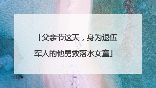 父亲节这天，身为退伍军人的他勇救落水女童