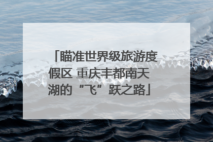 瞄准世界级旅游度假区 重庆丰都南天湖的“飞”跃之路