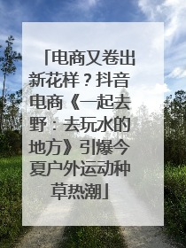 电商又卷出新花样？抖音电商《一起去野：去玩水的地方》引爆今夏户外运动种草热潮