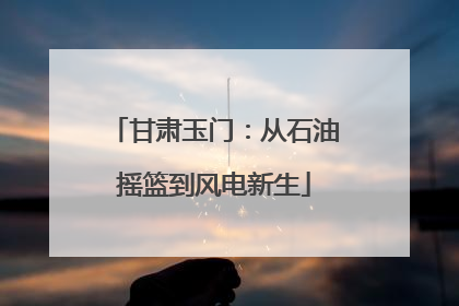甘肃玉门：从石油摇篮到风电新生