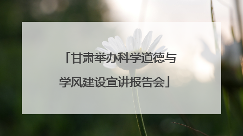 甘肃举办科学道德与学风建设宣讲报告会