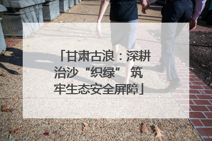甘肃古浪：深耕治沙“织绿” 筑牢生态安全屏障