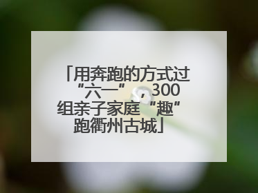 用奔跑的方式过“六一”，300组亲子家庭“趣”跑衢州古城