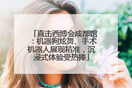 直击西博会成都馆：机器狗炫舞、手术机器人展现精准，沉浸式体验受热捧