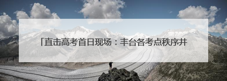 直击高考首日现场：丰台各考点秩序井然 各方力量“爱心伴考”服务考生