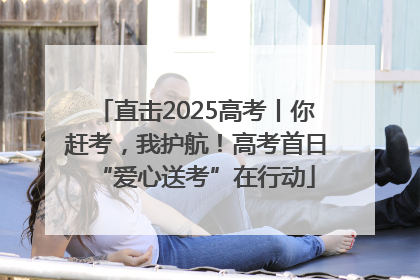直击2025高考丨你赶考，我护航！高考首日“爱心送考”在行动