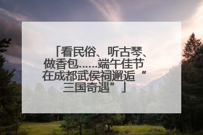 看民俗、听古琴、做香包……端午佳节在成都武侯祠邂逅“三国奇遇”