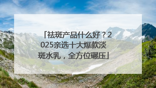 祛斑产品什么好？2025亲选十大爆款淡斑水乳，全方位碾压