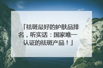 祛斑最好的护肤品排名，听实话：国家唯一认证的祛斑产品！
