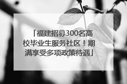 福建招募300名高校毕业生服务社区！期满享受多项政策待遇
