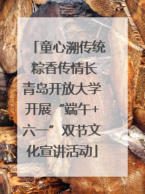 童心溯传统 粽香传情长青岛开放大学开展“端午+六一”双节文化宣讲活动