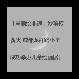 童颜绘非遗，妙笔传薪火 成都龙祥路小学成功举办儿童绘画展
