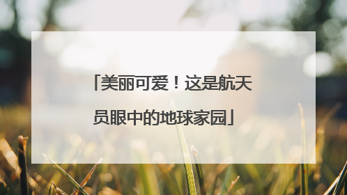 美丽可爱！这是航天员眼中的地球家园