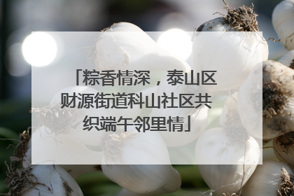 粽香情深，泰山区财源街道科山社区共织端午邻里情