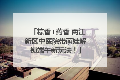 粽香+药香 两江新区中医院带萌娃解锁端午新玩法！