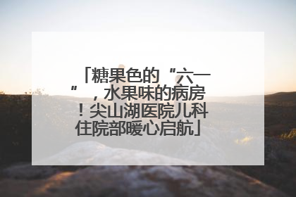 糖果色的“六一”，水果味的病房！尖山湖医院儿科住院部暖心启航