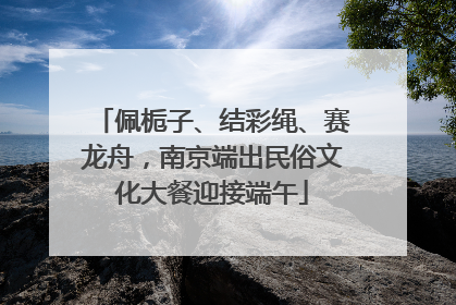 佩栀子、结彩绳、赛龙舟，南京端出民俗文化大餐迎接端午