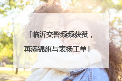 临沂交警频频获赞，再添锦旗与表扬工单