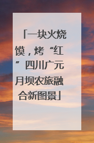 一块火烧馍，烤“红”四川广元月坝农旅融合新图景