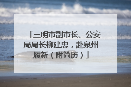 三明市副市长、公安局局长柳建忠，赴泉州履新（附简历）