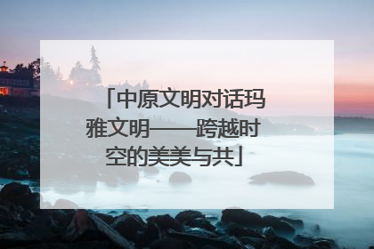中原文明对话玛雅文明——跨越时空的美美与共