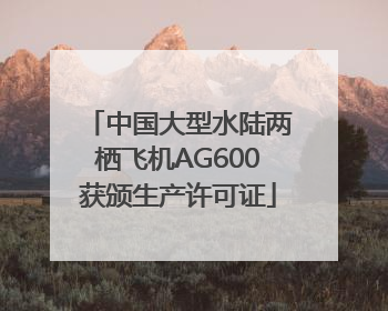 中国大型水陆两栖飞机AG600获颁生产许可证