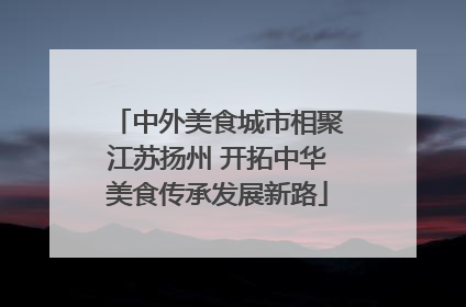 中外美食城市相聚江苏扬州 开拓中华美食传承发展新路