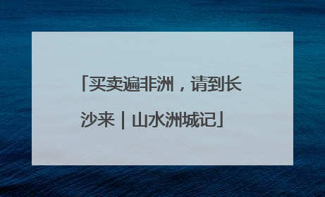 买卖遍非洲，请到长沙来｜山水洲城记
