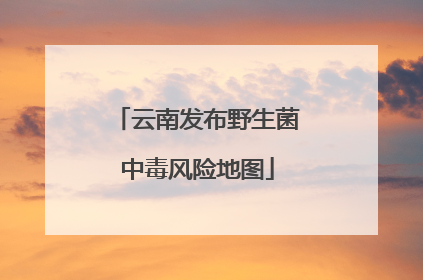 云南发布野生菌中毒风险地图