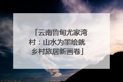 云南鲁甸尤家湾村：山水为墨绘就乡村旅居新画卷