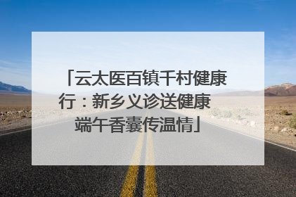 云太医百镇千村健康行：新乡义诊送健康 端午香囊传温情