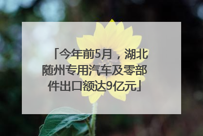 今年前5月，湖北随州专用汽车及零部件出口额达9亿元