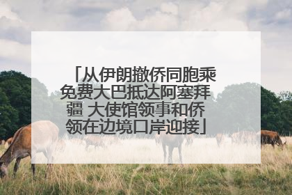 从伊朗撤侨同胞乘免费大巴抵达阿塞拜疆 大使馆领事和侨领在边境口岸迎接