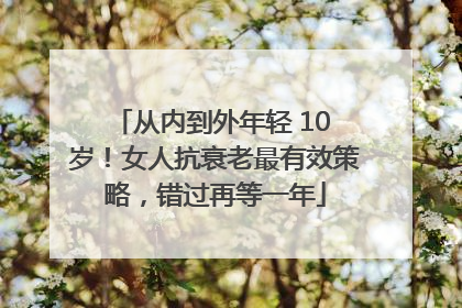 从内到外年轻 10 岁！女人抗衰老最有效策略，错过再等一年