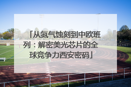 从氮气蚀刻到中欧班列：解密美光芯片的全球竞争力西安密码