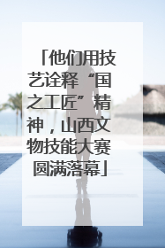 他们用技艺诠释“国之工匠”精神，山西文物技能大赛圆满落幕